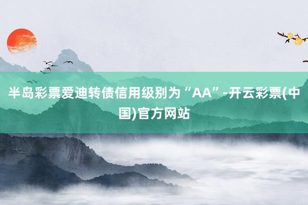 半岛彩票爱迪转债信用级别为“AA”-开云彩票(中国)官方网站