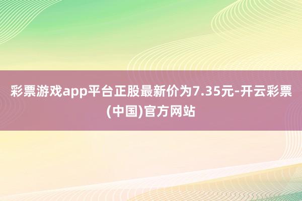 彩票游戏app平台正股最新价为7.35元-开云彩票(中国)官方网站