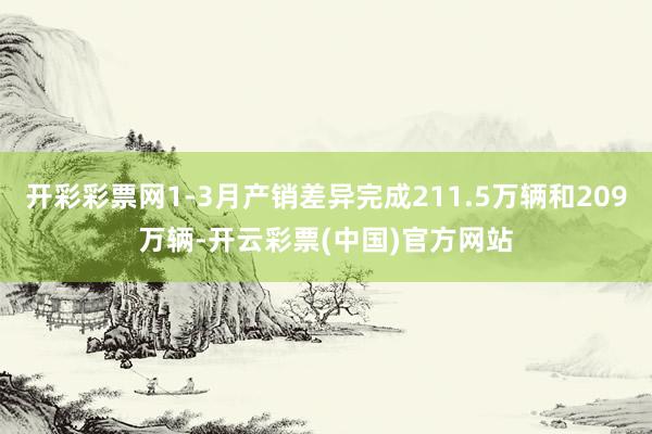 开彩彩票网1-3月产销差异完成211.5万辆和209万辆-开云彩票(中国)官方网站