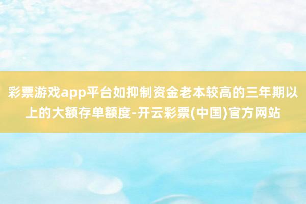 彩票游戏app平台如抑制资金老本较高的三年期以上的大额存单额度-开云彩票(中国)官方网站