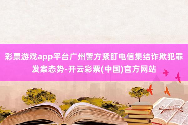 彩票游戏app平台广州警方紧盯电信集结诈欺犯罪发案态势-开云彩票(中国)官方网站