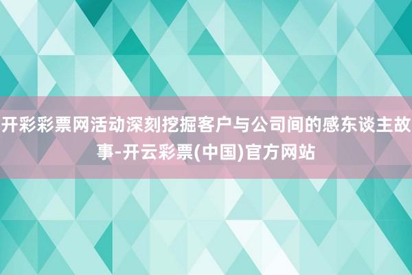 开彩彩票网活动深刻挖掘客户与公司间的感东谈主故事-开云彩票(中国)官方网站