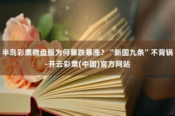 半岛彩票微盘股为何暴跌暴涨？“新国九条”不背锅-开云彩票(中国)官方网站