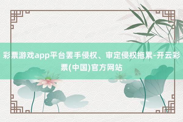 彩票游戏app平台罢手侵权、审定侵权拖累-开云彩票(中国)官方网站