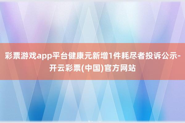 彩票游戏app平台健康元新增1件耗尽者投诉公示-开云彩票(中国)官方网站