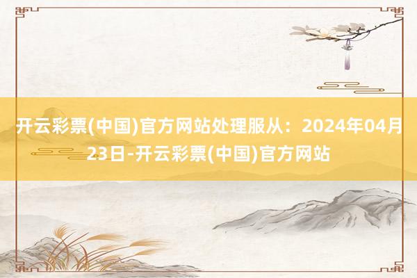 开云彩票(中国)官方网站处理服从：2024年04月23日-开云彩票(中国)官方网站