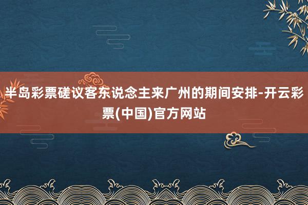 半岛彩票磋议客东说念主来广州的期间安排-开云彩票(中国)官方网站