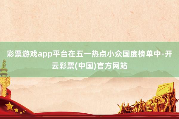 彩票游戏app平台在五一热点小众国度榜单中-开云彩票(中国)官方网站