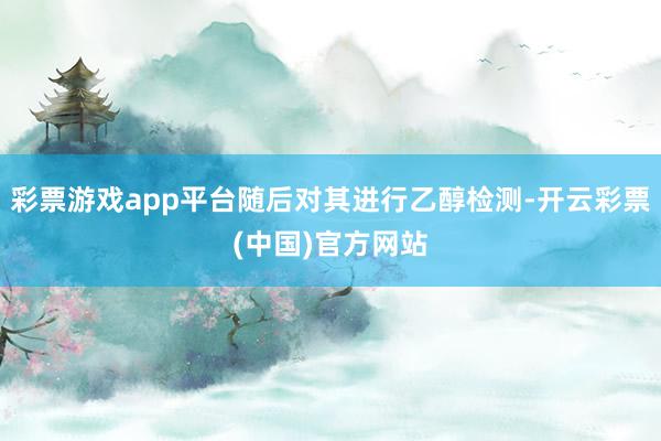 彩票游戏app平台随后对其进行乙醇检测-开云彩票(中国)官方网站