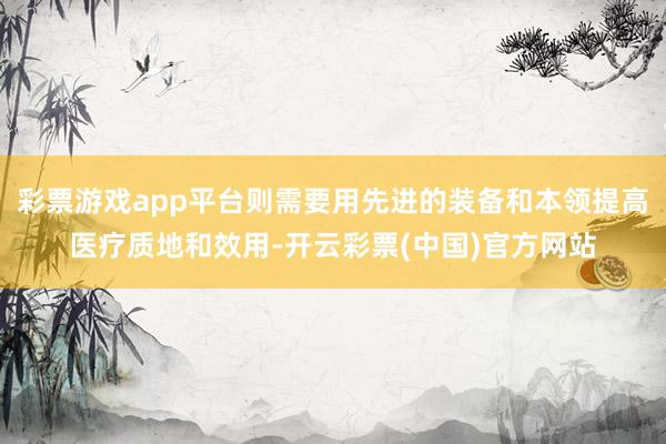 彩票游戏app平台则需要用先进的装备和本领提高医疗质地和效用-开云彩票(中国)官方网站