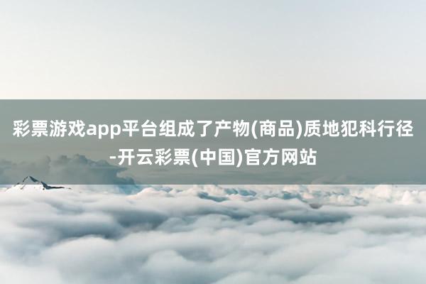 彩票游戏app平台组成了产物(商品)质地犯科行径-开云彩票(中国)官方网站