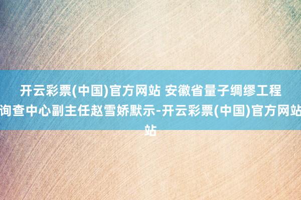 开云彩票(中国)官方网站 　　安徽省量子绸缪工程询查中心副主任赵雪娇默示-开云彩票(中国)官方网站