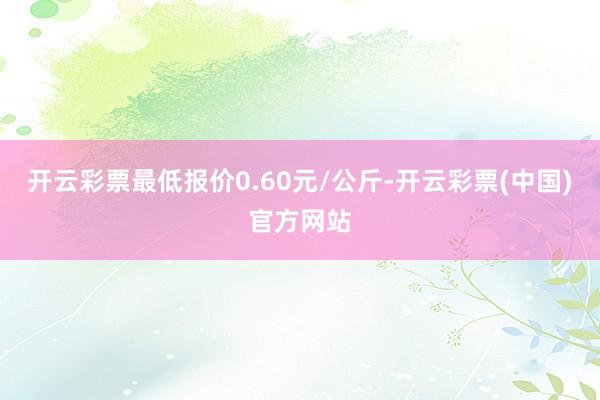 开云彩票最低报价0.60元/公斤-开云彩票(中国)官方网站