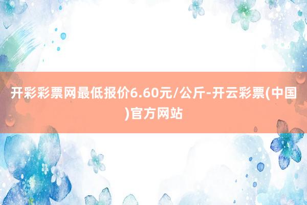 开彩彩票网最低报价6.60元/公斤-开云彩票(中国)官方网站