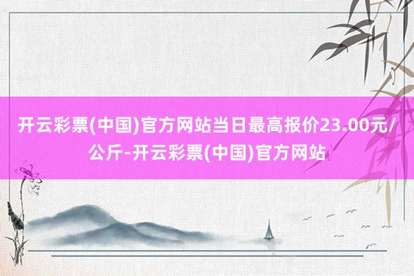 开云彩票(中国)官方网站当日最高报价23.00元/公斤-开云彩票(中国)官方网站