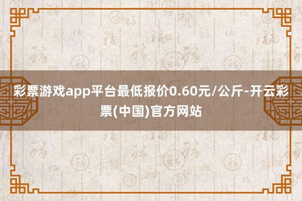 彩票游戏app平台最低报价0.60元/公斤-开云彩票(中国)官方网站