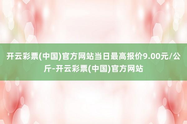 开云彩票(中国)官方网站当日最高报价9.00元/公斤-开云彩票(中国)官方网站