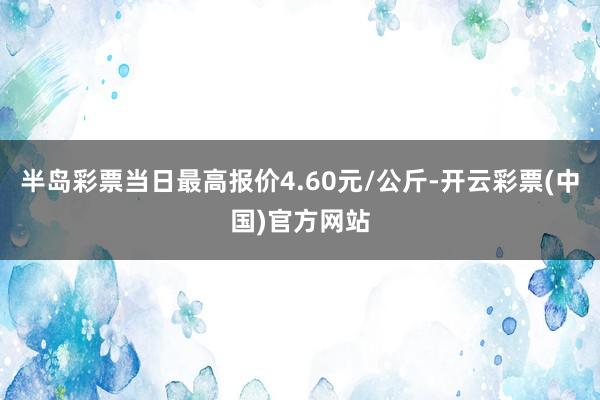 半岛彩票当日最高报价4.60元/公斤-开云彩票(中国)官方网站