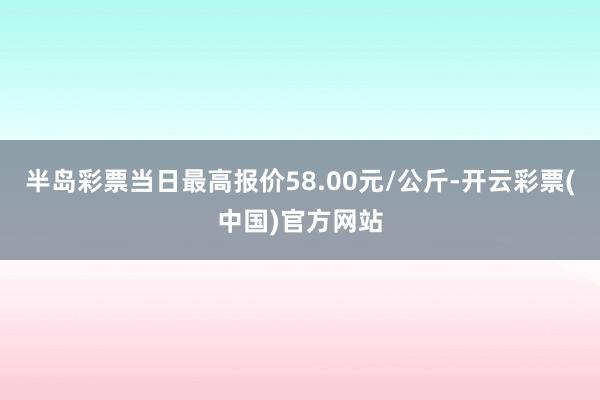 半岛彩票当日最高报价58.00元/公斤-开云彩票(中国)官方网站