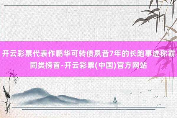 开云彩票代表作鹏华可转债夙昔7年的长跑事迹称霸同类榜首-开云彩票(中国)官方网站