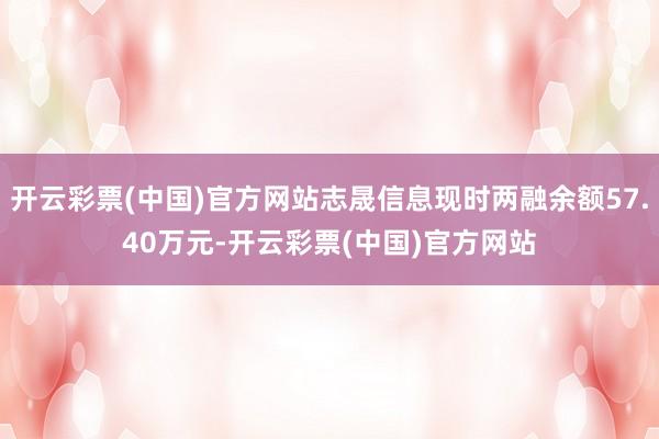 开云彩票(中国)官方网站志晟信息现时两融余额57.40万元-开云彩票(中国)官方网站