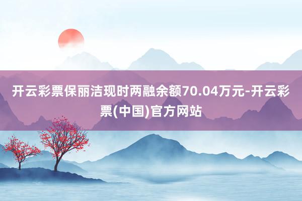 开云彩票保丽洁现时两融余额70.04万元-开云彩票(中国)官方网站