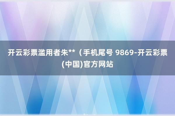 开云彩票滥用者朱**（手机尾号 9869-开云彩票(中国)官方网站