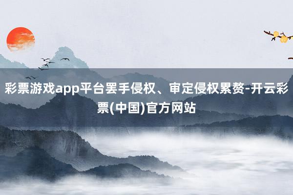 彩票游戏app平台罢手侵权、审定侵权累赘-开云彩票(中国)官方网站