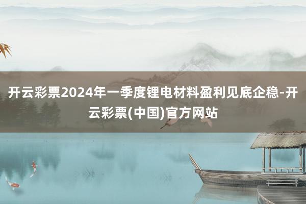 开云彩票2024年一季度锂电材料盈利见底企稳-开云彩票(中国)官方网站