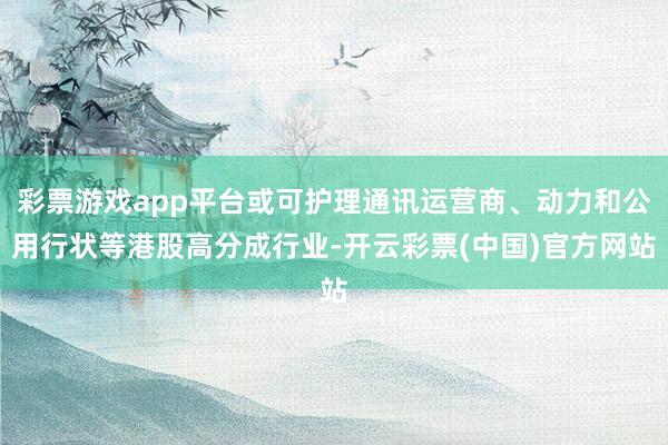 彩票游戏app平台或可护理通讯运营商、动力和公用行状等港股高分成行业-开云彩票(中国)官方网站