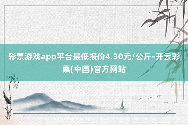 彩票游戏app平台最低报价4.30元/公斤-开云彩票(中国)官方网站