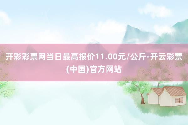 开彩彩票网当日最高报价11.00元/公斤-开云彩票(中国)官方网站