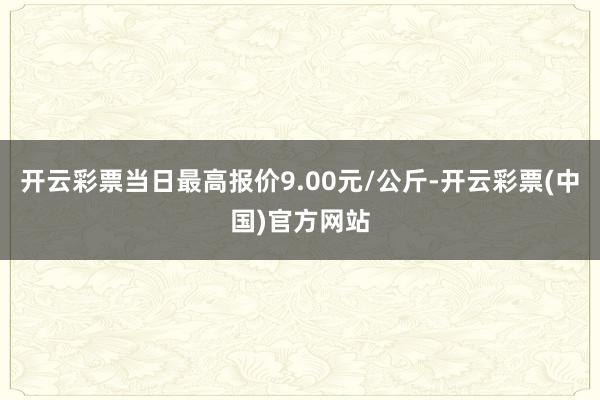 开云彩票当日最高报价9.00元/公斤-开云彩票(中国)官方网站