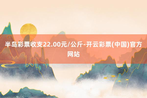 半岛彩票收支22.00元/公斤-开云彩票(中国)官方网站