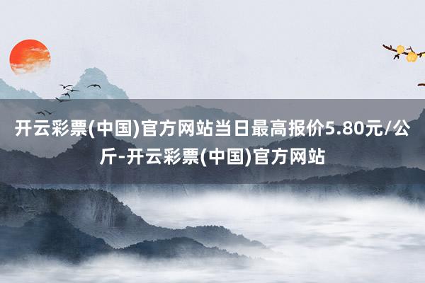 开云彩票(中国)官方网站当日最高报价5.80元/公斤-开云彩票(中国)官方网站