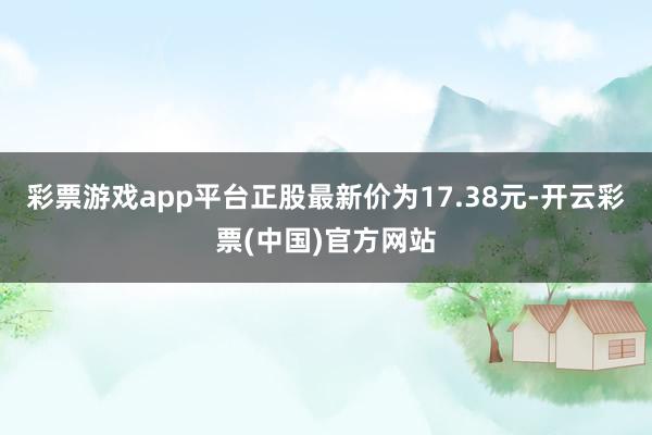 彩票游戏app平台正股最新价为17.38元-开云彩票(中国)官方网站