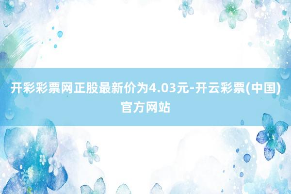 开彩彩票网正股最新价为4.03元-开云彩票(中国)官方网站