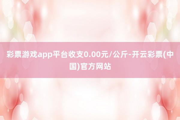 彩票游戏app平台收支0.00元/公斤-开云彩票(中国)官方网站