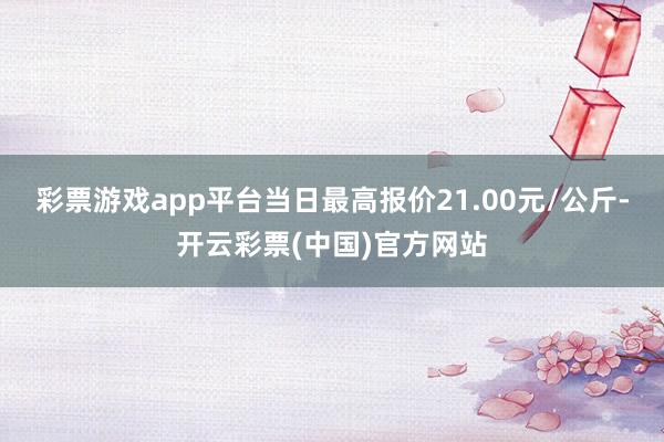 彩票游戏app平台当日最高报价21.00元/公斤-开云彩票(中国)官方网站