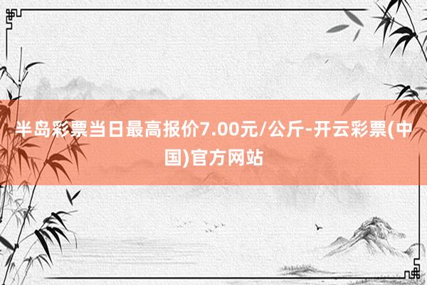 半岛彩票当日最高报价7.00元/公斤-开云彩票(中国)官方网站