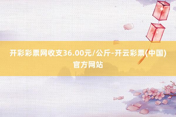 开彩彩票网收支36.00元/公斤-开云彩票(中国)官方网站