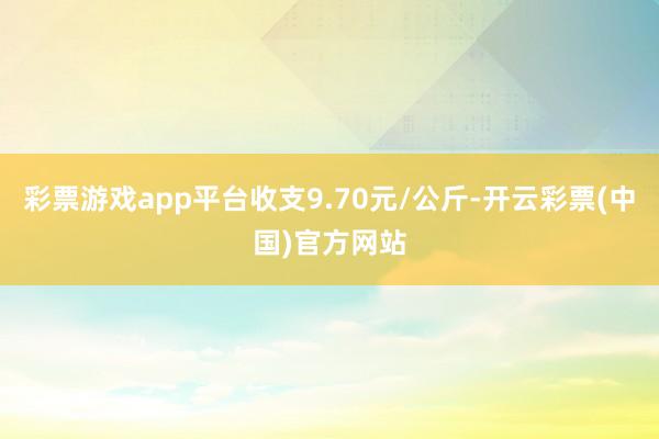 彩票游戏app平台收支9.70元/公斤-开云彩票(中国)官方网站