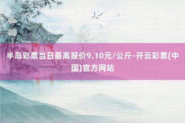 半岛彩票当日最高报价9.10元/公斤-开云彩票(中国)官方网站