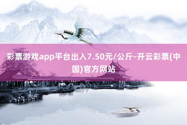 彩票游戏app平台出入7.50元/公斤-开云彩票(中国)官方网站