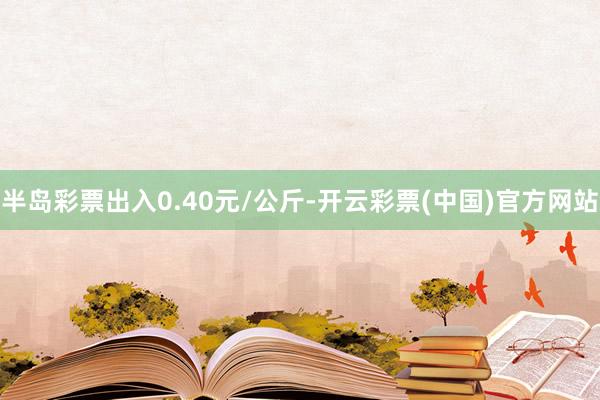 半岛彩票出入0.40元/公斤-开云彩票(中国)官方网站