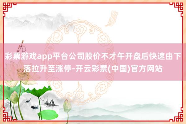 彩票游戏app平台公司股价不才午开盘后快速由下落拉升至涨停-开云彩票(中国)官方网站