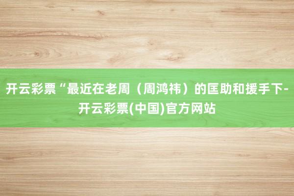 开云彩票“最近在老周（周鸿祎）的匡助和援手下-开云彩票(中国)官方网站