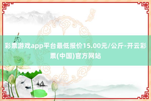 彩票游戏app平台最低报价15.00元/公斤-开云彩票(中国)官方网站