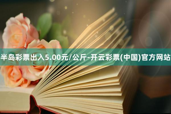 半岛彩票出入5.00元/公斤-开云彩票(中国)官方网站