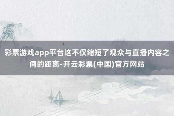 彩票游戏app平台这不仅缩短了观众与直播内容之间的距离-开云彩票(中国)官方网站